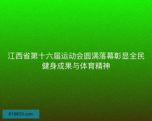 江西省第十六届运动会圆满落幕彰显全民健身成果与体育精神